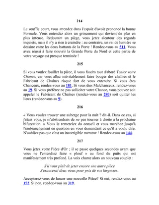 214
Le souffle court, vous attendez dans l'espoir d'avoir prononcé la bonne
Formule. Vous entendez alors un grincement qui devient de plus en
plus intense. Redoutant un piège, vous jetez alentour des regards
inquiets, mais il n'y a rien à craindre : au contraire, un rai de lumière se
dessine entre les deux battants de la Porte ! Rendez-vous au 511. Vous
avez réussi à faire s'ouvrir la Grande Porte du Nord et cette partie de
votre voyage est presque terminée !
215
Si vous voulez fouiller la pièce, il vous faudra tout d'abord Tenter votre
Chance, car vous allez inévitablement faire bouger des chaînes et le
Fabricant de Chaînes risque fort de vous entendre. Si vous êtes
Chanceux, rendez-vous au 181. Si vous êtes Malchanceux, rendez-vous
au 19. Si vous préférez ne pas solliciter votre Chance, vous pouvez soit
appeler le Fabricant de Chaînes (rendez-vous au 280) soit quitter les
lieux (rendez-vous au 9).
216
« Vous voulez trouver une auberge pour la nuit ? dit-il. Dans ce cas, si
j'étais vous, je m'abstiendrais de ne pas tourner à droite à la prochaine
bifurcation. » Vous le remerciez du conseil et vous marchez jusqu'à
l'embranchement en question en vous demandant ce qu'il a voulu dire.
N'oubliez pas que c'est un incorrigible menteur ! Rendez-vous au 144.
217
Vous jetez votre Pièce d'Or ; il se passe quelques secondes avant que
vous ne l'entendiez faire « plouf » au fond du puits qui est
manifestement très profond. La voix chante alors un nouveau couplet :
S'il vous plaît de jeter encore une autre pièce
J'exaucerai deux vœux pour prix de vos largesses.
Accepterez-vous de lancer une nouvelle Pièce? Si oui, rendez-vous au
152. Si non, rendez-vous au 319.
 