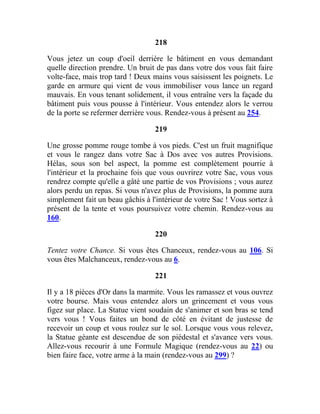 218
Vous jetez un coup d'oeil derrière le bâtiment en vous demandant
quelle direction prendre. Un bruit de pas dans votre dos vous fait faire
volte-face, mais trop tard ! Deux mains vous saisissent les poignets. Le
garde en armure qui vient de vous immobiliser vous lance un regard
mauvais. En vous tenant solidement, il vous entraîne vers la façade du
bâtiment puis vous pousse à l'intérieur. Vous entendez alors le verrou
de la porte se refermer derrière vous. Rendez-vous à présent au 254.
219
Une grosse pomme rouge tombe à vos pieds. C'est un fruit magnifique
et vous le rangez dans votre Sac à Dos avec vos autres Provisions.
Hélas, sous son bel aspect, la pomme est complètement pourrie à
l'intérieur et la prochaine fois que vous ouvrirez votre Sac, vous vous
rendrez compte qu'elle a gâté une partie de vos Provisions ; vous aurez
alors perdu un repas. Si vous n'avez plus de Provisions, la pomme aura
simplement fait un beau gâchis à l'intérieur de votre Sac ! Vous sortez à
présent de la tente et vous poursuivez votre chemin. Rendez-vous au
160.
220
Tentez votre Chance. Si vous êtes Chanceux, rendez-vous au 106. Si
vous êtes Malchanceux, rendez-vous au 6.
221
Il y a 18 pièces d'Or dans la marmite. Vous les ramassez et vous ouvrez
votre bourse. Mais vous entendez alors un grincement et vous vous
figez sur place. La Statue vient soudain de s'animer et son bras se tend
vers vous ! Vous faites un bond de côté en évitant de justesse de
recevoir un coup et vous roulez sur le sol. Lorsque vous vous relevez,
la Statue géante est descendue de son piédestal et s'avance vers vous.
Allez-vous recourir à une Formule Magique (rendez-vous au 22) ou
bien faire face, votre arme à la main (rendez-vous au 299) ?
 