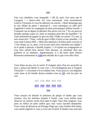 222
Une voix familière vous interpelle. « Hé là, mais c'est mon ami le
voyageur ! » lance-t-elle. En vous retournant, vous reconnaissez
Letorve l'Assassin et vous lui adressez un sourire. « Quel dommage que
je sois obligé de partir » poursuit-il ; vous remarquez en effet qu'il
s'apprêtait à sortir en compagnie de deux personnages d'allure louche. «
Comment vas-tu depuis la dernière fois qu'on s'est vus ? Tu vas pouvoir
prendre quelque repos ici, mais tu manques peut-être de liquidités ? Je
viens justement de gagner le gros lot chez Vlada, au casino ! Ce soir, je
suis cousu d'or ! Tiens, voilà de quoi t'offrir à boire et une chambre. » Il
vous tend 5 pièces d'Or. « Mais fais attention à la bière qu'ils servent ici
! Une chope, ça va, deux, c'est la joie mais trois, attention aux dégâts !
Je te quitte à présent, à bientôt j'espère ! » Il rejoint ses compagnons et
tous trois sortent bras dessus, bras dessous, en marchant d'un pas
guilleret et en chantant. Apparemment, il a dû boire deux bières!
Retournez maintenant au 110 pour décider de ce que vous allez faire.
223
Vous faites un pas vers la sortie. Il s'empare alors d'un arc accroché au
mur, y glisse une flèche et vous vise. « Tu n'échapperas pas à Vangorn
l'Assassin ! » s'exclame-t-il en tendant l'arc. Vous pouvez, soit dégainer
votre arme et lui bondir dessus (rendez-vous au 13), soit lui jeter un
sort.
LOI CLE MUR SUD COL
493 366 383 509 455
224
Vous essayez de déceler la présence de pièges et tandis que vous
avancez vers les marches menant à l'autel, vous vous arrêtez pour
observer un curieux cercle tissé dans le tapis. Saisi d'un soupçon, vous
jetez au milieu un petit caillou que vous voyez aussitôt disparaître.
Vous venez de découvrir un Passage Piégé qui, sans l'ombre d'un doute,
vous aurait englouti si vous y aviez mis le pied. Il faudra vous souvenir
 