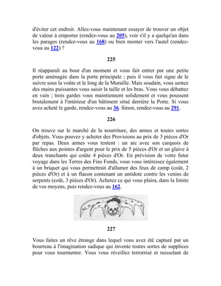 d'éviter cet endroit. Allez-vous maintenant essayer de trouver un objet
de valeur à emporter (rendez-vous au 205), voir s'il y a quelqu'un dans
les parages (rendez-vous au 168) ou bien monter vers l'autel (rendez-
vous au 122) ?
225
Il réapparaît au bout d'un moment et vous fait entrer par une petite
porte aménagée dans la porte principale ; puis il vous fait signe de le
suivre sous la voûte et le long de la Muraille. Mais soudain, vous sentez
des mains puissantes vous saisir la taille et les bras. Vous vous débattez
en vain ; trois gardes vous maintiennent solidement et vous poussent
brutalement à l'intérieur d'un bâtiment situé derrière la Porte. Si vous
avez acheté le garde, rendez-vous au 36. Sinon, rendez-vous au 291.
226
On trouve sur le marché de la nourriture, des armes et toutes sortes
d'objets. Vous pouvez y acheter des Provisions au prix de 3 pièces d'Or
par repas. Deux armes vous tentent : un arc avec son carquois de
flèches aux pointes d'argent pour le prix de 5 pièces d'Or et un glaive à
deux tranchants qui coûte 4 pièces d'Or. En prévision de votre futur
voyage dans les Terres des Fins Fonds, vous vous intéressez également
à un briquet qui vous permettrait d'allumer des feux de camp (coût, 2
pièces d'Or) et à un flacon contenant un antidote contre les venins de
serpents (coût, 3 pièces d'Or). Achetez ce qui vous plaira, dans la limite
de vos moyens, puis rendez-vous au 162.
227
Vous faites un rêve étrange dans lequel vous avez été capturé par un
bourreau à l'imagination sadique qui invente toutes sortes de supplices
pour vous tourmenter. Vous vous réveillez terrorrisé et ruisselant de
 