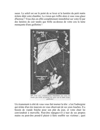 sueur. Le soleil est sur le point de se lever et la lumière du petit matin
éclaire déjà votre chambre. La vision qui s'offre alors à vous vous glace
d'horreur ! Vous êtes en effet complètement immobilisé sur votre lit par
des lanières de cuir tandis que brille au-dessus de votre cou la lame
menaçante d'une guillotine !
Un ricanement à côté de vous vous fait tourner la tête : c'est l'aubergiste
qui éclate d'un rire mauvais en vous observant de ses yeux louches. Il a
besoin de viande fraîche pour son plat du jour, et votre chair lui
conviendrait à merveille. Peut-être répugne-t-il à tuer de ses propres
mains ou peut-être prend-il plaisir à faire souffrir ses victimes ; quoi
 