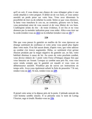 qu'il en soit, il vous donne une chance de vous échapper grâce à une
corde attachée à votre poignet. Il défait un de vos liens, et vous sentez
aussitôt un poids peser sur votre bras. Vous avez désormais la
possibilité de tirer ou de relâcher la corde. Selon ce que vous choisirez,
la lame vous tranchera le cou ou, au contraire, glissera vers le haut,
vous permettant ainsi de vous asseoir et de vous libérer de vos liens.
L'aubergiste éclate de rire : de toute évidence, il est fou et ne vous
donnera pas la moindre indication pour vous aider. Allez-vous tirer sur
la corde (rendez-vous au 211) ou la relâcher (rendez-vous au 15) ?
228
Dès que vous passez le gantelet en mailles de fer vous éprouvez un
étrange sentiment de confiance et votre arme vous paraît plus légère
dans votre main. Il ne fait aucun doute, d'après vous, que votre adresse
au combat s'en trouve augmentée. Hélas, ce sentiment n'est qu'une
illusion produite par la magie négative du gantelet car, en fait, votre
habileté diminue à cause de lui. Au cours de votre prochain combat,
vous devrez réduire de 1 point votre Force d'Attaque chaque fois que
vous lancerez un Assaut. Lorsque ce combat aura pris fin, vous vous
serez rendu compte que le gantelet est maudit et vous vous en
débarrasserez aussitôt. N'oubliez pas de suivre ces instructions en
temps utile. Avez-vous également acheté la fiole de poussière ? Si oui,
rendez-vous au 247. Si non, rendez-vous au 259.
229
Il prend votre arme et la dépose près de la porte. L'attitude amicale du
vieil homme semble sincère. Il se présente sous le nom de Lortag
l'Ancien, sage et érudit. Rendez-vous au 336.
 