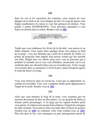 230
Sous les cris et les sarcasmes des créatures, vous essayez de vous
dégager de la foule et de vous éloigner du bal. Un coup de genou vous
frappe cruellement à la cuisse et vous fait grimacer de douleur. Vous
perdez 2 points d'ENDURANCE. Vous parvenez cependant à vous
frayer un chemin dans la cohue. Rendez-vous au 201.
231
Tandis que vous embrassez les lèvres de la divinité, vous percevez un
faible cliquetis. Vous sentez alors quelque chose vous piquer au fond
de la gorge : c'est une fléchette qui a jailli de la bouche de l'idole. La
pointe du projectile était enduite d'un poison violent qui fait aussitôt
son effet. Malgré tous vos efforts, pour crier, vous ne parvenez pas à
produire le moindre son et vous vous effondrez, inconscient, sur le sol,
sombrant dans une obscurité dont vous ne reviendrez pas. Votre voyage
s'est terminé dans ce sanctuaire. C'est là le prix à payer lorsqu'on ignore
le rituel du baiser à Courga.
232
Vous vous retrouvez dans un cul-de-sac. Leurs pas se rapprochent. Le
combat est inévitable. Vous vous y préparez tandis qu'ils apparaissent à
l'angle de la ruelle. Rendez-vous au 103.
233
Alors que vous marchez le long de la route, vous constatez que les
maisons deviennent de plus en plus petites. La rue grouille de Nains et
d'autres petits personnages. A en juger par les regards hostiles qu'ils
vous jettent, ils n'éprouvent aucune bienveillance à l'égard des étrangers
de taille normale. Vous pouvez faire une halte dans le bazar du quartier
(rendez-vous au 149) ou continuer votre route (rendez-vous au 153).
Plus loin dans la rue, vous remarquez un petit attroupement autour de
 