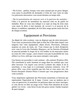 - Par la fuite : parfois, lorsque vous serez menacé par un grave danger,
vous aurez la possibilité de demander à Libra de vous venir en aide.
Les précisions nécessaires vous seront données en temps utile.
- Par la neutralisation des mauvais sorts et la guérison des maladies :
Libra a le pouvoir de neutraliser les mauvais sorts ou de guérir les
maladies. Rien ne vous sera indiqué à ce sujet au long du texte mais
vous aurez le droit, à tout moment, de recourir à ce pouvoir de la
déesse, à condition, cependant, de n'en faire usage qu'une seule fois lors
de chaque aventure.
Equipement et Provisions
Au départ de votre aventure, vous ne disposez que du strict nécessaire.
Vous serez en possession d'une épée et d'un Sac à Dos dans lequel vous
rangerez tout votre équipement, objets divers, Provisions, richesses
acquises en cours de route, etc. Vous n'aurez pas le droit d'emporter
avec vous le Livre des Formules Magiques, car les Sorciers d'Analand
ne peuvent prendre le risque de le voir tomber en de mauvaises mains
au cours de votre voyage ; aussi n'aurez-vous pas la possibilité de vous
référer à ce livre, sitôt que vous aurez entrepris votre quête.
Une bourse est accrochée à votre ceinture : elle contient 20 pièces d'Or,
l'Or constituant la seule monnaie en usage dans les contrées que vous
allez traverser. Cet argent vous servira à acheter des objets et de la
nourriture, à vous loger et à corrompre certaines créatures. Avec 20
pièces d'Or, vous n'irez toutefois pas très loin et vous aurez très vite
besoin d'acquérir d'autres Pièces à mesure que vous progresserez dans
votre aventure.
Vous emporterez également des Provisions (nourriture et boisson) qui
représentent l'équivalent de 2 repas. Comme vous ne tarderez pas à
vous en apercevoir, la nourriture est précieuse dans ces terres sauvages,
et vous devrez en faire un usage avisé. Faites bien attention de ne pas
gâcher vos vivres : vous feriez là une très grave erreur. Gardez toujours
de quoi manger.
 