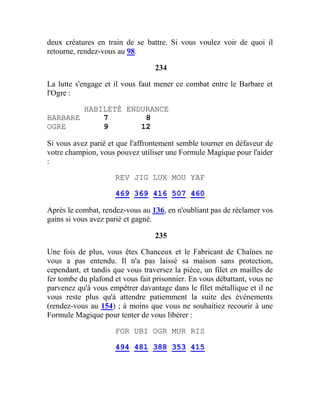 deux créatures en train de se battre. Si vous voulez voir de quoi il
retourne, rendez-vous au 98.
234
La lutte s'engage et il vous faut mener ce combat entre le Barbare et
l'Ogre :
HABILETÉ ENDURANCE
BARBARE 7 8
OGRE 9 12
Si vous avez parié et que l'affrontement semble tourner en défaveur de
votre champion, vous pouvez utiliser une Formule Magique pour l'aider
:
REV JIG LUX MOU YAF
469 369 416 507 460
Après le combat, rendez-vous au 136, en n'oubliant pas de réclamer vos
gains si vous avez parié et gagné.
235
Une fois de plus, vous êtes Chanceux et le Fabricant de Chaînes ne
vous a pas entendu. Il n'a pas laissé sa maison sans protection,
cependant, et tandis que vous traversez la pièce, un filet en mailles de
fer tombe du plafond et vous fait prisonnier. En vous débattant, vous ne
parvenez qu'à vous empêtrer davantage dans le filet métallique et il ne
vous reste plus qu'à attendre patiemment la suite des événements
(rendez-vous au 154) ; à moins que vous ne souhaitiez recourir à une
Formule Magique pour tenter de vous libérer :
FOR UBI OGR MUR RIS
494 481 388 353 415
 