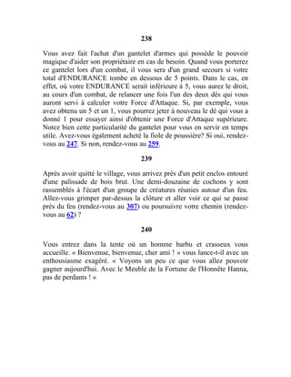 238
Vous avez fait l'achat d'un gantelet d'armes qui possède le pouvoir
magique d'aider son propriétaire en cas de besoin. Quand vous porterez
ce gantelet lors d'un combat, il vous sera d'un grand secours si votre
total d'ENDURANCE tombe en dessous de 5 points. Dans le cas, en
effet, où votre ENDURANCE serait inférieure à 5, vous aurez le droit,
au cours d'un combat, de relancer une fois l'un des deux dés qui vous
auront servi à calculer votre Force d'Attaque. Si, par exemple, vous
avez obtenu un 5 et un 1, vous pourrez jeter à nouveau le dé qui vous a
donné 1 pour essayer ainsi d'obtenir une Force d'Attaque supérieure.
Notez bien cette particularité du gantelet pour vous en servir en temps
utile. Avez-vous également acheté la fiole de poussière? Si oui, rendez-
vous au 247. Si non, rendez-vous au 259.
239
Après avoir quitté le village, vous arrivez près d'un petit enclos entouré
d'une palissade de bois brut. Une demi-douzaine de cochons y sont
rassemblés à l'écart d'un groupe de créatures réunies autour d'un feu.
Allez-vous grimper par-dessus la clôture et aller voir ce qui se passe
près du feu (rendez-vous au 307) ou poursuivre votre chemin (rendez-
vous au 62) ?
240
Vous entrez dans la tente où un homme barbu et crasseux vous
accueille. « Bienvenue, bienvenue, cher ami ! » vous lance-t-il avec un
enthousiasme exagéré. « Voyons un peu ce que vous allez pouvoir
gagner aujourd'hui. Avec le Meuble de la Fortune de l'Honnête Hanna,
pas de perdants ! »
 