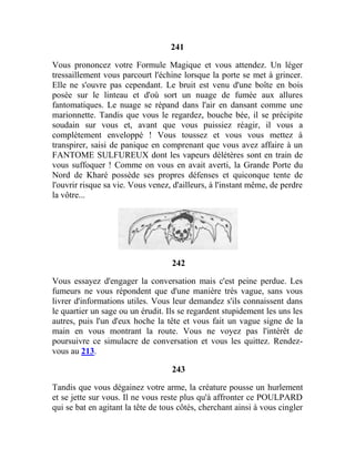 241
Vous prononcez votre Formule Magique et vous attendez. Un léger
tressaillement vous parcourt l'échine lorsque la porte se met à grincer.
Elle ne s'ouvre pas cependant. Le bruit est venu d'une boîte en bois
posée sur le linteau et d'où sort un nuage de fumée aux allures
fantomatiques. Le nuage se répand dans l'air en dansant comme une
marionnette. Tandis que vous le regardez, bouche bée, il se précipite
soudain sur vous et, avant que vous puissiez réagir, il vous a
complètement enveloppé ! Vous toussez et vous vous mettez à
transpirer, saisi de panique en comprenant que vous avez affaire à un
FANTOME SULFUREUX dont les vapeurs délétères sont en train de
vous suffoquer ! Comme on vous en avait averti, la Grande Porte du
Nord de Kharé possède ses propres défenses et quiconque tente de
l'ouvrir risque sa vie. Vous venez, d'ailleurs, à l'instant même, de perdre
la vôtre...
242
Vous essayez d'engager la conversation mais c'est peine perdue. Les
fumeurs ne vous répondent que d'une manière très vague, sans vous
livrer d'informations utiles. Vous leur demandez s'ils connaissent dans
le quartier un sage ou un érudit. Ils se regardent stupidement les uns les
autres, puis l'un d'eux hoche la tête et vous fait un vague signe de la
main en vous montrant la route. Vous ne voyez pas l'intérêt de
poursuivre ce simulacre de conversation et vous les quittez. Rendez-
vous au 213.
243
Tandis que vous dégainez votre arme, la créature pousse un hurlement
et se jette sur vous. Il ne vous reste plus qu'à affronter ce POULPARD
qui se bat en agitant la tête de tous côtés, cherchant ainsi à vous cingler
 