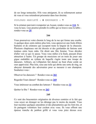 de ses longs tentacules. S'ils vous atteignent, ils se refermeront autour
de vous et vous retiendront prisonnier dans leur étreinte.
POULPARD HABILETÉ : 6 ENDURANCE : 7
Si la créature parvient à remporter un Assaut, rendez-vous au 114. Si
vous la tuez, vous pourrez prendre le coffre qui se trouve sous la table ;
rendez-vous au 29.
244
Vous poursuivez votre chemin le long de la rue qui forme une courbe.
A quelque deux cents mètres plus loin, vous apercevez une foule d'êtres
humains et de créatures qui occupent toute la largeur de la chaussée.
Plusieurs chapiteaux ont été dressés et des guirlandes de fanions sont
tendues entre leurs mâts. On dirait une fête foraine. Vous décidez
d'aller voir ce qui s'y passe. Vous vous mêlez à la foule, passant d'une
attraction à l'autre. Un groupe de musiciens est en train de jouer une
gigue endiablée au rythme de laquelle s'agite toute une troupe de
danseurs. Ailleurs, un Lilliputien fait danser au bout d'une corde un
ours apprivoisé. Plus loin, sous une toile qui abrite une sorte de ring, un
aboyeur demande des adversaires pour se mesurer à son champion.
Souhaitez-vous :
Observer les danseurs ? Rendez-vous au 261
Regarder l'ours danser? Rendez-vous au 269
Vous intéresser au combat des lutteurs ? Rendez-vous au 33
Quitter la fête ? Rendez-vous au 263
245
Ce sont des braconniers originaires de diverses contrées et le fait que
vous soyez un étranger ne les dérange pas le moins du monde. Vous
leur racontez quelques anecdotes et des plaisanteries qui les font rire, et
ils partagent volontiers leur cochon avec vous. Ils vous offrent une
épaisse tranche de jambon grillé et vous vous jetez dessus avec
 