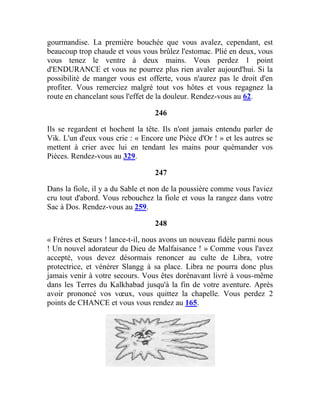 gourmandise. La première bouchée que vous avalez, cependant, est
beaucoup trop chaude et vous vous brûlez l'estomac. Plié en deux, vous
vous tenez le ventre à deux mains. Vous perdez 1 point
d'ENDURANCE et vous ne pourrez plus rien avaler aujourd'hui. Si la
possibilité de manger vous est offerte, vous n'aurez pas le droit d'en
profiter. Vous remerciez malgré tout vos hôtes et vous regagnez la
route en chancelant sous l'effet de la douleur. Rendez-vous au 62.
246
Ils se regardent et hochent la tête. Ils n'ont jamais entendu parler de
Vik. L'un d'eux vous crie : « Encore une Pièce d'Or ! » et les autres se
mettent à crier avec lui en tendant les mains pour quémander vos
Pièces. Rendez-vous au 329.
247
Dans la fiole, il y a du Sable et non de la poussière comme vous l'aviez
cru tout d'abord. Vous rebouchez la fiole et vous la rangez dans votre
Sac à Dos. Rendez-vous au 259.
248
« Frères et Sœurs ! lance-t-il, nous avons un nouveau fidèle parmi nous
! Un nouvel adorateur du Dieu de Malfaisance ! » Comme vous l'avez
accepté, vous devez désormais renoncer au culte de Libra, votre
protectrice, et vénérer Slangg à sa place. Libra ne pourra donc plus
jamais venir à votre secours. Vous êtes dorénavant livré à vous-même
dans les Terres du Kalkhabad jusqu'à la fin de votre aventure. Après
avoir prononcé vos vœux, vous quittez la chapelle. Vous perdez 2
points de CHANCE et vous vous rendez au 165.
 