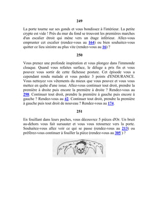249
La porte tourne sur ses gonds et vous bondissez à l'intérieur. La petite
crypte est vide ! Près du mur du fond se trouvent les premières marches
d'un escalier étroit qui mène vers un étage inférieur. Allez-vous
emprunter cet escalier (rendez-vous au 164) ou bien souhaitez-vous
quitter ce lieu sinistre au plus vite (rendez-vous au 16) ?
250
Vous prenez une profonde inspiration et vous plongez dans l'immonde
cloaque. Quand vous refaites surface, le déluge a pris fin et vous
pouvez vous sortir de cette fâcheuse posture. Cet épisode vous a
cependant rendu malade et vous perdez 3 points d'ENDURANCE.
Vous nettoyez vos vêtements du mieux que vous pouvez et vous vous
mettez en quête d'une issue. Allez-vous continuer tout droit, prendre la
première à droite puis encore la première à droite ? Rendez-vous au
298. Continuer tout droit, prendre la première à gauche puis encore à
gauche ? Rendez-vous au 42. Continuer tout droit, prendre la première
à gauche puis tout droit de nouveau ? Rendez-vous au 174.
251
En fouillant dans leurs poches, vous découvrez 5 pièces d'Or. Un bruit
au-dehors vous fait sursauter et vous vous retournez vers la porte.
Souhaitez-vous allez voir ce qui se passe (rendez-vous au 213) ou
préférez-vous continuer à fouiller la pièce (rendez-vous au 305 ) ?
 