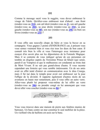 252
Comme le message sacré vous le suggère, vous devez embrasser le
visage de l'idole. Qu'allez-vous embrasser tout d'abord : son front
(rendez-vous au 314), son œil droit (rendez-vous au 2), son œil gauche
(rendez-vous au 284), sa joue droite (rendez-vous au 334), sa joue
gauche (rendez-vous au 88), son nez (rendez-vous au 296) ou bien ses
lèvres (rendez-vous au 231) ?
253
Il vous offre une nouvelle chope de bière et vous la buvez en sa
compagnie. Vous gagnez 2 points d'ENDURANCE car, à présent vous
vous sentez vraiment bien et vous riez tous les deux de bon cœur. Il
connaît très bien la ville et vous l'interrogez avec insistance pour
essayer d'en savoir plus sur les dépositaires de la Formule Magique.
Mais il se contente de vous indiquer qu'une de ces personnes est
tombée en disgrâce auprès du Troisième Prince de Kharé (qui serait,
paraît-il un Vampire) et que le malheureux est condamné au triste état
de Mort Vivant. Il ne sait pas grand-chose d'autre. Il vous raconte
cependant une histoire qui vous semble intéressante. Un de ses amis
avait en effet tenté d'entrer en communication avec le dieu Courga,
mais il fut tué dans le temple pour avoir osé embrasser sur la joue
l'effigie de la divinité. Il rapporte également d'autres récits de ses
aventures en haute mer notamment, puis il vous offre un autre verre.
Allez-vous plutôt lui proposer vous-même de lui offrir un verre
(rendez-vous au 306) ou prendre congé en lui annonçant que vous
devez aller vous coucher (rendez-vous au 86) ?
254
Vous vous trouvez dans une maison de pierre aux fenêtres munies de
barreaux. Un banc contre un mur constitue le seul mobilier de la pièce.
Un vieillard vêtu de haillons est assis sur le banc.
 