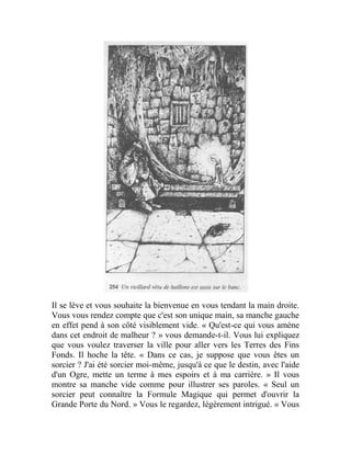 Il se lève et vous souhaite la bienvenue en vous tendant la main droite.
Vous vous rendez compte que c'est son unique main, sa manche gauche
en effet pend à son côté visiblement vide. « Qu'est-ce qui vous amène
dans cet endroit de malheur ? » vous demande-t-il. Vous lui expliquez
que vous voulez traverser la ville pour aller vers les Terres des Fins
Fonds. Il hoche la tête. « Dans ce cas, je suppose que vous êtes un
sorcier ? J'ai été sorcier moi-même, jusqu'à ce que le destin, avec l'aide
d'un Ogre, mette un terme à mes espoirs et à ma carrière. » Il vous
montre sa manche vide comme pour illustrer ses paroles. « Seul un
sorcier peut connaître la Formule Magique qui permet d'ouvrir la
Grande Porte du Nord. » Vous le regardez, légèrement intrigué. « Vous
 