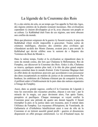 La légende de la Couronne des Rois
Il y a des siècles de cela, en un temps que l'on appelle la Nuit des Ages,
des régions entières de la planète restaient inconnues. Des civilisations
cependant s'y étaient développées çà et là, avec chacune son peuple et
sa culture. Le Kalkhabad était l'une de ces régions, une terre obscure
aux confins du monde.
Bien que plusieurs seigneurs de la guerre s'y fussent essayés, le pays du
Kalkhabad s'était révélé impossible à gouverner. Toutes sortes de
créatures maléfiques, chassées des contrées plus civilisées qui
s'étendaient au-delà des Monts Zanunu, avaient peu à peu envahi le
Kalkhabad qui devint célèbre sous le surnom de « Repaire des
Vermines du Bout du Monde ».
Dans le même temps, l'ordre et la civilisation se répandirent dans le
reste du monde connu, dès lors que Chalanna le Réformateur, Roi de
Femphry, eut découvert la Couronne des Rois. Grâce à elle, Chalanna
se trouva, quelques années plus tard, à la tête du plus grand empire
jamais constitué dans le monde d'orient. Cette Couronne Magique était
en effet dotée de mystérieux pouvoirs qui accordaient à son possesseur
des dons exceptionnels en matière de justice et de commandement. Par
bonheur, les ambitions de Chalanna n'étaient pas de conquérir la terre,
il préférait aider à l'établissement de la paix dans des nations organisées
à l'image de Femphry.
Aussi, dans sa grande sagesse, confia-t-il la Couronne de Légende à
tous les souverains des royaumes proches, chacun à son tour ; par le
miracle de la magie, ces pays devinrent alors, l'un après l'autre,
prospères et pacifiques. Chaque monarque se voyait confier la
Couronne pour une période de quatre ans durant laquelle il faisait
triompher la paix et la justice dans son royaume, puis il entrait dans
l'Alliance de Femphry. Les royaumes d'Ocrepierre, de Vastelande, de
Gallantaria et d'Arthebrice bénéficièrent ainsi à tour de rôle de la
Couronne et en tirèrent aussitôt grand profit : guerres et dissensions
disparurent en effet presque entièrement. Le roi d'Analand reçut, lui
 