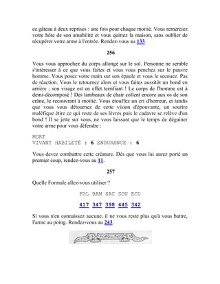 ce gâteau à deux reprises : une fois pour chaque moitié. Vous remerciez
votre hôte de son amabilité et vous quittez la maison, sans oublier de
récupérer votre arme à l'entrée. Rendez-vous au 133.
256
Vous vous approchez du corps allongé sur le sol. Personne ne semble
s'intéresser à ce que vous faites et vous vous penchez sur le pauvre
homme. Vous posez votre main sur son épaule et vous le secouez. Pas
de réaction. Vous le retournez alors et vous faites aussitôt un bond en
arrière ; son visage est en effet terrifiant ! Le corps de l'homme est à
demi-décomposé ! Des lambeaux de chair collent encore aux os de son
crâne, le recouvrant à moitié. Vous étouffez un cri d'horreur, et tandis
que vous vous détournez de cette vision d'épouvante, un sourire
maléfique étire ce qui reste de ses lèvres puis le cadavre se relève d'un
bond ! Il se jette sur vous, ne vous laissant que le temps de dégainer
votre arme pour vous défendre :
MORT
VIVANT HABILETÉ : 6 ENDURANCE : 6
Vous devez combattre cette créature. Dès que vous lui aurez porté un
premier coup, rendez-vous au 11.
257
Quelle Formule allez-vous utiliser ?
FOL BAM SAC SOU ECU
417 347 398 445 342
Si vous n'en connaissez aucune, il ne vous reste plus qu'à vous battre,
l'arme au poing. Rendez-vous au 243.
 
