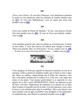 258
Tentez votre Chance. Si vous êtes Chanceux, vous franchissez aisément
le cercle et vous atterrissez entre les colonnes de l'entrée (rendez-vous
au 317). Si vous êtes Malchanceux, vous ne sautez pas assez loin
(rendez-vous au 288).
259
Avez-vous acheté la Potion de Mystère ? Si oui, vous pouvez l'avaler
d'un trait (rendez-vous au 281). Si vous ne l'avez pas achetée, rendez-
vous au 170.
260
Vous attendez jusqu'au soir, mais les gardes ne reviennent pas. Comme
la nuit tombe, il vous faut trouver un endroit pour manger et dormir.
Allez-vous piocher dans vos Provisions ? Si oui, rendez-vous au 308.
— Si non, ou si vous n'avez pas de Provisions — rendez-vous au 333.
261
Vous rejoignez la foule qui regarde les danseurs tournoyer au son de la
musique. Celle-ci prend de l'ampleur tandis que la foule se met à taper
des mains en cadence. Impressionné par le talent des danseurs, vous
êtes vous-même entraîné par le rythme et, à votre tour, vous tapez des
mains et des pieds. Vous prenez grand plaisir à ce spectacle et vous
gagnez de ce fait 1 point d'ENDURANCE. Parfois les danseurs au gré
de leurs virevoltes s'approchent des badauds et en attirent un ou deux
dans la danse à la grande joie de la foule. L'un des danseurs vous a saisi
le bras et vous entraîne ainsi dans le tourbillon. Allez-vous danser vous
aussi (rendez-vous au 17) ou préférez-vous échapper à votre partenaire,
ne souhaitant pas vous donner en spectacle (rendez-vous au 40) ?
 