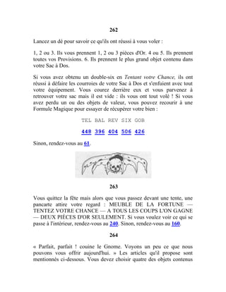 262
Lancez un dé pour savoir ce qu'ils ont réussi à vous voler :
1, 2 ou 3. Ils vous prennent 1, 2 ou 3 pièces d'Or. 4 ou 5. Ils prennent
toutes vos Provisions. 6. Ils prennent le plus grand objet contenu dans
votre Sac à Dos.
Si vous avez obtenu un double-six en Tentant votre Chance, ils ont
réussi à défaire les courroies de votre Sac à Dos et s'enfuient avec tout
votre équipement. Vous courez derrière eux et vous parvenez à
retrouver votre sac mais il est vide : ils vous ont tout volé ! Si vous
avez perdu un ou des objets de valeur, vous pouvez recourir à une
Formule Magique pour essayer de récupérer votre bien :
TEL BAL REV SIX GOB
448 396 404 506 426
Sinon, rendez-vous au 61.
263
Vous quittez la fête mais alors que vous passez devant une tente, une
pancarte attire votre regard : MEUBLE DE LA FORTUNE —
TENTEZ VOTRE CHANCE — A TOUS LES COUPS L'ON GAGNE
— DEUX PIÈCES D'OR SEULEMENT. Si vous voulez voir ce qui se
passe à l'intérieur, rendez-vous au 240. Sinon, rendez-vous au 160.
264
« Parfait, parfait ! couine le Gnome. Voyons un peu ce que nous
pouvons vous offrir aujourd'hui. » Les articles qu'il propose sont
mentionnés ci-dessous. Vous devez choisir quatre des objets contenus
 
