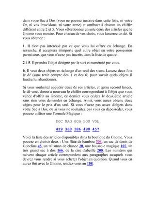 dans votre Sac à Dos (vous ne pouvez inscrire dans cette liste, ni votre
Or, ni vos Provisions, ni votre arme) et attribuer à chacun un chiffre
différent entre 2 et 5. Vous sélectionnez ensuite deux des articles que le
Gnome vous montre. Pour chacun de vos choix, vous lancerez un dé. Si
vous obtenez :
1. Il n'est pas intéressé par ce que vous lui offrez en échange. En
revanche, il acceptera n'importe quel autre objet en votre possession
parmi ceux que vous n'avez pas inscrits dans la liste de quatre.
2 à 5. Il prendra l'objet désigné par le sort et numéroté par vous.
6. Il veut deux objets en échange d'un seul des siens. Lancez deux fois
le dé (sans tenir compte des 1 et des 6) pour savoir quels objets il
faudra lui abandonner.
Si vous souhaitez acquérir deux de ses articles, et qu'au second lancer,
le dé vous donne à nouveau le chiffre correspondant à l'objet que vous
venez d'offrir au Gnome, ce dernier vous cédera le deuxième article
sans rien vous demander en échange. Ainsi, vous aurez obtenu deux
objets pour le prix d'un seul. Si vous n'avez pas assez d'objets dans
votre Sac à Dos, ou si vous ne souhaitez pas vous en déposséder, vous
pouvez utiliser une Formule Magique :
DOC MAG GOB SOU VOL
419 360 386 490 457
Voici la liste des articles disponibles dans la boutique du Gnome. Vous
pouvez en choisir deux : Une flûte de bambou 304, un sac de dents de
Gobelins 45, un talisman de chance 20, une boussole magique 107, un
très grand sac à dos 166, de la cire d'abeille 200. Les numéros qui
suivent chaque article correspondent aux paragraphes auxquels vous
devrez vous rendre si vous achetez l'objet en question. Quand vous en
aurez fini avec le Gnome, rendez-vous au 158.
 