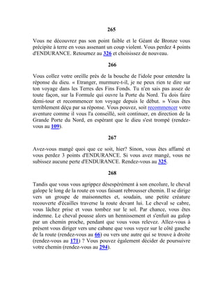 265
Vous ne découvrez pas son point faible et le Géant de Bronze vous
précipite à terre en vous assenant un coup violent. Vous perdez 4 points
d'ENDURANCE. Retournez au 326 et choisissez de nouveau.
266
Vous collez votre oreille près de la bouche de l'idole pour entendre la
réponse du dieu. « Etranger, murmure-t-il, je ne peux rien te dire sur
ton voyage dans les Terres des Fins Fonds. Tu n'en sais pas assez de
toute façon, sur la Formule qui ouvre la Porte du Nord. Tu dois faire
demi-tour et recommencer ton voyage depuis le début. » Vous êtes
terriblement déçu par sa réponse. Vous pouvez, soit recommencer votre
aventure comme il vous l'a conseillé, soit continuer, en direction de la
Grande Porte du Nord, en espérant que le dieu s'est trompé (rendez-
vous au 109).
267
Avez-vous mangé quoi que ce soit, hier? Sinon, vous êtes affamé et
vous perdez 3 points d'ENDURANCE. Si vous avez mangé, vous ne
subissez aucune perte d'ENDURANCE. Rendez-vous au 325.
268
Tandis que vous vous agrippez désespérément à son encolure, le cheval
galope le long de la route en vous faisant rebrousser chemin. Il se dirige
vers un groupe de maisonnettes et, soudain, une petite créature
recouverte d'écailles traverse la route devant lui. Le cheval se cabre,
vous lâchez prise et vous tombez sur le sol. Par chance, vous êtes
indemne. Le cheval pousse alors un hennissement et s'enfuit au galop
par un chemin proche, pendant que vous vous relevez. Allez-vous à
présent vous diriger vers une cabane que vous voyez sur le côté gauche
de la route (rendez-vous au 66) ou vers une autre qui se trouve à droite
(rendez-vous au 171) ? Vous pouvez également décider de poursuivre
votre chemin (rendez-vous au 294).
 