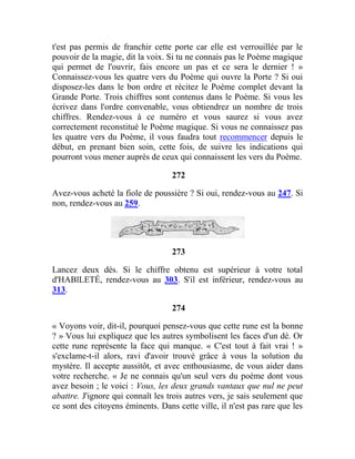 t'est pas permis de franchir cette porte car elle est verrouillée par le
pouvoir de la magie, dit la voix. Si tu ne connais pas le Poème magique
qui permet de l'ouvrir, fais encore un pas et ce sera le dernier ! »
Connaissez-vous les quatre vers du Poème qui ouvre la Porte ? Si oui
disposez-les dans le bon ordre et récitez le Poème complet devant la
Grande Porte. Trois chiffres sont contenus dans le Poème. Si vous les
écrivez dans l'ordre convenable, vous obtiendrez un nombre de trois
chiffres. Rendez-vous à ce numéro et vous saurez si vous avez
correctement reconstitué le Poème magique. Si vous ne connaissez pas
les quatre vers du Poème, il vous faudra tout recommencer depuis le
début, en prenant bien soin, cette fois, de suivre les indications qui
pourront vous mener auprès de ceux qui connaissent les vers du Poème.
272
Avez-vous acheté la fiole de poussière ? Si oui, rendez-vous au 247. Si
non, rendez-vous au 259.
273
Lancez deux dés. Si le chiffre obtenu est supérieur à votre total
d'HABlLETÉ, rendez-vous au 303. S'il est inférieur, rendez-vous au
313.
274
« Voyons voir, dit-il, pourquoi pensez-vous que cette rune est la bonne
? » Vous lui expliquez que les autres symbolisent les faces d'un dé. Or
cette rune représente la face qui manque. « C'est tout à fait vrai ! »
s'exclame-t-il alors, ravi d'avoir trouvé grâce à vous la solution du
mystère. Il accepte aussitôt, et avec enthousiasme, de vous aider dans
votre recherche. « Je ne connais qu'un seul vers du poème dont vous
avez besoin ; le voici : Vous, les deux grands vantaux que nul ne peut
abattre. J'ignore qui connaît les trois autres vers, je sais seulement que
ce sont des citoyens éminents. Dans cette ville, il n'est pas rare que les
 