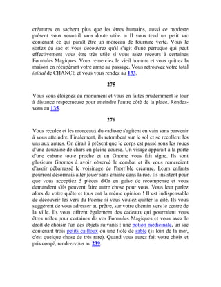 créatures en sachent plus que les êtres humains, aussi ce modeste
présent vous sera-t-il sans doute utile. » Il vous tend un petit sac
contenant ce qui paraît être un morceau de fourrure verte. Vous le
sortez du sac et vous découvrez qu'il s'agit d'une perruque qui peut
effectivement vous être très utile si vous avez recours à certaines
Formules Magiques. Vous remerciez le vieil homme et vous quittez la
maison en récupérant votre arme au passage. Vous retrouvez votre total
initial de CHANCE et vous vous rendez au 133.
275
Vous vous éloignez du monument et vous en faites prudemment le tour
à distance respectueuse pour atteindre l'autre côté de la place. Rendez-
vous au 135.
276
Vous reculez et les morceaux du cadavre s'agitent en vain sans parvenir
à vous atteindre. Finalement, ils retombent sur le sol et se recollent les
uns aux autres. On dirait à présent que le corps est passé sous les roues
d'une douzaine de chars en pleine course. Un visage apparaît à la porte
d'une cabane toute proche et un Gnome vous fait signe. Ils sont
plusieurs Gnomes à avoir observé le combat et ils vous remercient
d'avoir débarrassé le voisinage de l'horrible créature. Leurs enfants
pourront désormais aller jouer sans crainte dans la rue. Ils insistent pour
que vous acceptiez 5 pièces d'Or en guise de récompense et vous
demandent s'ils peuvent faire autre chose pour vous. Vous leur parlez
alors de votre quête et tous ont la même opinion ! Il est indispensable
de découvrir les vers du Poème si vous voulez quitter la cité. Ils vous
suggèrent de vous adresser au prêtre, sur votre chemin vers le centre de
la ville. Ils vous offrent également des cadeaux qui pourraient vous
êtres utiles pour certaines de vos Formules Magiques et vous avez le
droit de choisir l'un des objets suivants : une potion médicinale, un sac
contenant trois petits cailloux ou une fiole de sable (si loin de la mer,
c'est quelque chose de très rare). Quand vous aurez fait votre choix et
pris congé, rendez-vous au 239.
 