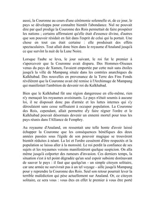 aussi, la Couronne au cours d'une cérémonie solennelle et, de ce jour, le
pays se développa pour connaître bientôt l'abondance. Nul ne pouvait
dire par quel prodige la Couronne des Rois permettait de faire prospérer
les nations ; certains affirmaient qu'elle était d'essence divine, d'autres
que son pouvoir résidait en fait dans l'esprit de celui qui la portait. Une
chose en tout cas était certaine : elle produisait des effets
spectaculaires. Tout allait donc bien dans le royaume d'Analand jusqu'à
ce que survînt la nuit de la Lune Noire.
Lorsque l'aube se leva, le jour suivant, le roi fut le premier à
s'apercevoir que la Couronne avait disparu. Des Hommes-Oiseaux
venus du pays de Xamen, l'avaient emportée par cette nuit sans étoiles
jusqu'à la ville de Mampang située dans les contrées anarchiques du
Kalkhabad. Des nouvelles en provenance de la Terre des Fins Fonds
révélèrent que la Couronne avait été remise à l'Archimage de Mampang
qui manifestait l'ambition de devenir roi du Kalkhabad.
Bien que le Kalkhabad fût une région dangereuse en elle-même, rien
n'y menaçait les royaumes avoisinants. Le pays n'était soumis à aucune
loi, il ne disposait donc pas d'armée et les luttes internes qui s'y
déroulaient sans cesse suffisaient à occuper population. La Couronne
des Rois, cependant, allait permettre d'y faire régner l'ordre et le
Kalkhabad pouvait désormais devenir un ennemi mortel pour tous les
pays réunis dans l'Alliance de Femphry.
Au royaume d'Analand, on ressentait une telle honte d'avoir laissé
échapper la Couronne que les conséquences bénéfiques des deux
années passées sous l'égide de son pouvoir magique se trouvèrent
bientôt réduites à néant. La loi et l'ordre cessèrent d'être respectés et la
population se laissa aller à la morosité. Le roi perdit la confiance de ses
sujets et les royaumes voisins manifestèrent quelque suspicion. On alla
même jusqu'à colporter des rumeurs d'invasion. Ces derniers temps, la
situation s'est à tel point dégradée qu'un seul espoir subsiste dorénavant
de sauver le pays : il faut que quelqu'un - un simple citoyen solitaire,
car une armée ne survivrait pas à un tel voyage - aille jusqu'à Mampang
pour y reprendre la Couronne des Rois. Seul son retour pourrait lever la
terrible malédiction qui pèse actuellement sur Analand. Or, ce citoyen
solitaire, ce sera vous : vous êtes en effet le premier à vous être porté
 