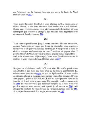 ou l'interroger sur la Formule Magique qui ouvre la Porte du Nord
(rendez-vous au 161)?
281
Vous avalez la potion d'un trait et vous attendez qu'il se passe quelque
chose. Bientôt, la tête vous tourne et vous tombez sur le sol, évanoui.
Quand vous revenez à vous, vous jetez un coup d'œil alentour, et vous
remarquez que le décor a changé ; des passants vous regardent avec
étonnement. Rendez-vous au 294.
282
Vous montez péniblement jusqu'à votre chambre. Elle est obscure et,
comme l'aubergiste ne vous a pas donné de chandelle, vous avancez à
tâtons vers le lit que vous finissez par trouver. Vous pouvez, si vous le
désirez, manger quelques-unes de vos Provisions et gagner ainsi 2
points d'ENDURANCE si vous n'avez pas encore mangé aujourd'hui (1
seul point si vous avez déjà mangé). Vous vous étendez ensuite sur le
matelas et vous vous endormez. Rendez-vous au 227.
283
Ses yeux se rétrécissent tandis qu'il vous toise. De sa tête parvient un
son étouffé et des mots que vous avez de la peine à comprendre. La
créature vous propose un repas, au prix de 5 pièces d'Or. Si vous voulez
continuer à abuser le monstre, vous devrez vous offrir ce repas. Il vous
fera gagner 2 points d'ENDURANCE si c'est votre premier repas de la
journée (et 1 seul point si vous avez déjà mangé) ; rendez-vous ensuite
au 100. Si vous ne voulez pas dépenser d'argent, ou si vous n'en avez
pas les moyens, vous devrez, soit repartir (rendez-vous au 294), soit
attaquer la créature. Si vous décidez de l'attaquer, rendez-vous au 243.
Si vous préférez recourir à la magie, rendez-vous au 257.
 
