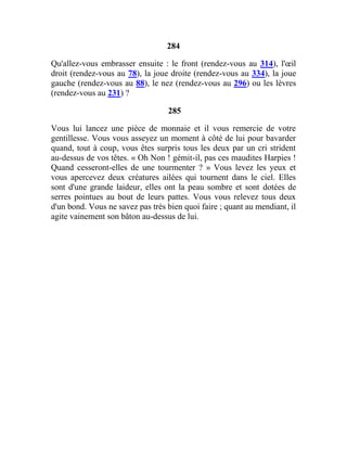 284
Qu'allez-vous embrasser ensuite : le front (rendez-vous au 314), l'œil
droit (rendez-vous au 78), la joue droite (rendez-vous au 334), la joue
gauche (rendez-vous au 88), le nez (rendez-vous au 296) ou les lèvres
(rendez-vous au 231) ?
285
Vous lui lancez une pièce de monnaie et il vous remercie de votre
gentillesse. Vous vous asseyez un moment à côté de lui pour bavarder
quand, tout à coup, vous êtes surpris tous les deux par un cri strident
au-dessus de vos têtes. « Oh Non ! gémit-il, pas ces maudites Harpies !
Quand cesseront-elles de une tourmenter ? » Vous levez les yeux et
vous apercevez deux créatures ailées qui tournent dans le ciel. Elles
sont d'une grande laideur, elles ont la peau sombre et sont dotées de
serres pointues au bout de leurs pattes. Vous vous relevez tous deux
d'un bond. Vous ne savez pas très bien quoi faire ; quant au mendiant, il
agite vainement son bâton au-dessus de lui.
 