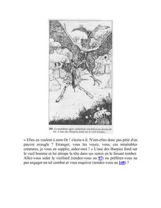 « Elles en veulent à mon Or ! s'écrie-t-il. N'ont-elles donc pas pitié d'un
pauvre aveugle ? Etranger, vous les voyez, vous, ces misérables
créatures, je vous en supplie, aidez-moi ! » L'une des Harpies fond sur
le vieil homme et lui attrape la tête dans ses serres en le faisant tomber.
Allez-vous aider le vieillard (rendez-vous au 97) ou préférez-vous ne
pas engager un tel combat et vous esquiver (rendez-vous au 148) ?
 