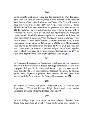 286
Votre aimable salut ne provoque que des ricanements. L'un des jeunes
gens vous fait alors un croc-en-jambe et vous tombez sur la chaussée.
Votre bourse s'ouvre sous le choc et vos Pièces d'Or s'éparpillent sur le
pavé (si vous n'aviez pas d'Or sur vous, vous perdez 2 points
d'ENDURANCE en vous écorchant un genou et vous vous rendez au
89). Les créatures se précipitent aussitôt sous prétexte de vous aider à
ramasser vos Pièces, mais en fait, elles les empochent sans vergogne.
Lancez un dé. Le chiffre obtenu représente le nombre de Pièces que
vous aurez réussi à récupérer. Vous pouvez, si vous le souhaitez, Tenter
votre Chance. Si vous êtes Chanceux, lancez à nouveau le dé, et vous
retrouverez encore autant de Pièces que le chiffre sorti. Bien entendu,
vous ne pouvez pas ramasser en tout plus de Pièces d'Or que vous n'en
aviez auparavant. Allez-vous à présent exiger des créatures qu'elles
vous rendent vos pièces s'il vous en manque (rendez-vous au 277) ou
vous hâter de poursuivre votre chemin (rendez-vous au 89) ?
287
Ils échangent des regards, se demandant visiblement s'ils ne pourraient
pas obtenir de vous quelques Pièces d'Or supplémentaires. « Très bien,
voyageur, finit par dire le plus grand, faites ce que bon vous semble,
mais faites-le vite. » Ils empochent vos Pièces et s'éloignent du poste de
garde. Vous disposez à présent, d'un moment de répit pour vous
approchez de la Porte et tenter de l'ouvrir. Rendez-vous au 271.
288
Au milieu du cercle, vos pieds s'enfoncent dans le vide et vous
disparaissez. C'était un Passage Piégé dans lequel vous tombez
lentement, en pleine obscurité. Rendez-vous au 270.
289
Ils vous indiquent que vous n'êtes pas dans la bonne direction. Vous
devez faire demi-tour et prendre l'autre route. Allez-vous suivre leur
 