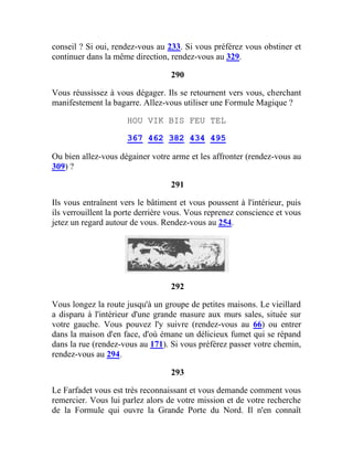 conseil ? Si oui, rendez-vous au 233. Si vous préférez vous obstiner et
continuer dans la même direction, rendez-vous au 329.
290
Vous réussissez à vous dégager. Ils se retournent vers vous, cherchant
manifestement la bagarre. Allez-vous utiliser une Formule Magique ?
HOU VIK BIS FEU TEL
367 462 382 434 495
Ou bien allez-vous dégainer votre arme et les affronter (rendez-vous au
309) ?
291
Ils vous entraînent vers le bâtiment et vous poussent à l'intérieur, puis
ils verrouillent la porte derrière vous. Vous reprenez conscience et vous
jetez un regard autour de vous. Rendez-vous au 254.
292
Vous longez la route jusqu'à un groupe de petites maisons. Le vieillard
a disparu à l'intérieur d'une grande masure aux murs sales, située sur
votre gauche. Vous pouvez l'y suivre (rendez-vous au 66) ou entrer
dans la maison d'en face, d'où émane un délicieux fumet qui se répand
dans la rue (rendez-vous au 171). Si vous préférez passer votre chemin,
rendez-vous au 294.
293
Le Farfadet vous est très reconnaissant et vous demande comment vous
remercier. Vous lui parlez alors de votre mission et de votre recherche
de la Formule qui ouvre la Grande Porte du Nord. Il n'en connaît
 