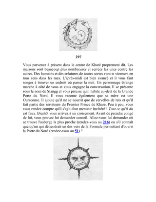 297
Vous parvenez à présent dans le centre de Kharé proprement dit. Les
maisons sont beaucoup plus nombreuses et serrées les unes contre les
autres. Des humains et des créatures de toutes sortes vont et viennent en
tous sens dans les rues. L'après-midi est bien avancé et il vous faut
songer à trouver un endroit où passer la nuit. Un personnage étrange
marche à côté de vous et vous engagez la conversation. Il se présente
sous le nom de Slangg et vous précise qu'il habite au-delà de la Grande
Porte du Nord. Il vous raconte également que sa mère est une
Oursconse. Il ajoute qu'il ne se nourrit que de cervelles de rats et qu'il
fait partie des serviteurs du Premier Prince de Kharé. Peu à peu, vous
vous rendez compte qu'il s'agit d'un menteur invétéré ! Tout ce qu'il dit
est faux. Bientôt vous arrivez à un croisement. Avant de prendre congé
de lui, vous pouvez lui demander conseil. Allez-vous lui demander où
se trouve l'auberge la plus proche (rendez-vous au 216) ou s'il connaît
quelqu'un qui détiendrait un des vers de la Formule permettant d'ouvrir
la Porte du Nord (rendez-vous au 51) ?
 