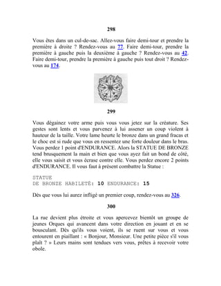 298
Vous êtes dans un cul-de-sac. Allez-vous faire demi-tour et prendre la
première à droite ? Rendez-vous au 77. Faire demi-tour, prendre la
première à gauche puis la deuxième à gauche ? Rendez-vous au 42.
Faire demi-tour, prendre la première à gauche puis tout droit ? Rendez-
vous au 174.
299
Vous dégainez votre arme puis vous vous jetez sur la créature. Ses
gestes sont lents et vous parvenez à lui assener un coup violent à
hauteur de la taille. Votre lame heurte le bronze dans un grand fracas et
le choc est si rude que vous en ressentez une forte douleur dans le bras.
Vous perdez 1 point d'ENDURANCE. Alors la STATUE DE BRONZE
tend brusquement la main et bien que vous ayez fait un bond de côté,
elle vous saisit et vous écrase contre elle. Vous perdez encore 2 points
d'ENDURANCE. Il vous faut à présent combattre la Statue :
STATUE
DE BRONZE HABILETÉ: 10 ENDURANCE: 15
Dès que vous lui aurez infligé un premier coup, rendez-vous au 326.
300
La rue devient plus étroite et vous apercevez bientôt un groupe de
jeunes Orques qui avancent dans votre direction en jouant et en se
bousculant. Dès qu'ils vous voient, ils se ruent sur vous et vous
entourent en piaillant : « Bonjour, Monsieur. Une petite pièce s'il vous
plaît ? » Leurs mains sont tendues vers vous, prêtes à recevoir votre
obole.
 