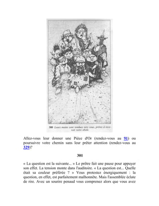 Allez-vous leur donner une Pièce d'Or (rendez-vous au 91) ou
poursuivre votre chemin sans leur prêter attention (rendez-vous au
329)?
301
« La question est la suivante... » Le prêtre fait une pause pour appuyer
son effet. La tension monte dans l'auditoire. « La question est... Quelle
était sa couleur préférée ? » Vous protestez énergiquement : la
question, en effet, est parfaitement malhonnête. Mais l'assemblée éclate
de rire. Avec un sourire penaud vous comprenez alors que vous avez
 