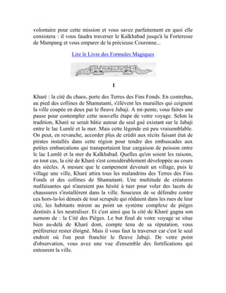 volontaire pour cette mission et vous savez parfaitement en quoi elle
consistera : il vous faudra traverser le Kalkhabad jusqu'à la Forteresse
de Mampang et vous emparer de la précieuse Couronne...
Lire le Livre des Formules Magiques
1
Kharé : la cité du chaos, porte des Terres des Fins Fonds. En contrebas,
au pied des collines de Shamutanti, s'élèvent les murailles qui ceignent
la ville coupée en deux par le fleuve Jabaji. A mi-pente, vous faites une
pause pour contempler cette nouvelle étape de votre voyage. Selon la
tradition, Kharé se serait bâtie autour du seul gué existant sur le Jabaji
entre le lac Lumlé et la mer. Mais cette légende est peu vraisemblable.
On peut, en revanche, accorder plus de crédit aux récits faisant état de
pirates installés dans cette région pour tendre des embuscades aux
petites embarcations qui transportaient leur cargaison de poisson entre
le lac Lumlé et la mer du Kalkhabad. Quelles qu'en soient les raisons,
en tout cas, la cité de Kharé s'est considérablement développée au cours
des siècles. A mesure que le campement devenait un village, puis le
village une ville, Kharé attira tous les malandrins des Terres des Fins
Fonds et des collines de Shamutanti. Une multitude de créatures
malfaisantes qui n'auraient pas hésité à tuer pour voler des lacets de
chaussures s'installèrent dans la ville. Soucieux de se défendre contre
ces hors-la-loi dénués de tout scrupule qui rôdaient dans les rues de leur
cité, les habitants mirent au point un système complexe de pièges
destinés à les neutraliser. Et c'est ainsi que la cité de Kharé gagna son
surnom de : la Cité des Pièges. Le but final de votre voyage se situe
bien au-delà de Kharé dont, compte tenu de sa réputation, vous
préféreriez rester éloigné. Mais il vous faut la traverser car c'est le seul
endroit où l'on peut franchir le fleuve Jabaji. De votre point
d'observation, vous avez une vue d'ensemble des fortifications qui
entourent la ville.
 