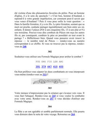 été victime d'une des plaisanteries favorites du prêtre. Pour un homme
d'église, il a le sens du spectacle ! « C'est bon, homme d'Analand, »
reprend-il à votre grande stupéfaction, car comment peut-il savoir que
vous venez d'Analand ? Puis il vous pose enfin la vraie question : «
Dans la famille Grotalon, il y a six fils. Le père Grotalon, sentant que sa
mort est proche, souhaite partager équitablement son bien entre ses six
enfants. Il donne 5 pièces d'Or à son cinquième fils, 13 à son aîné et 9 à
son troisième. Pouvez-vous dire combien de Pièces ont reçu les autres
fils et, par conséquent, combien le père en possédait en tout avant le
partage ? » Réfléchissez bien. Quand vous penserez avoir trouvé la
réponse — le nombre total de Pièces — rendez-vous au numéro
correspondant à ce chiffre. Si vous ne trouvez pas la réponse, rendez-
vous au 248.
302
Souhaitez-vous utiliser une Formule Magique pour arrêter le combat ?
PUE EMU FIX LEN AMI
391 379 447 410 400
Ou bien préférez-vous séparer les deux combattants en vous interposant
vous-même (rendez-vous au 311)?
303
Votre menace n'impressionne pas la créature qui s'avance vers vous. Il
vous faut l'attaquer. Rendez-vous au 243 si vous voulez la combattre
avec votre arme. Rendez-vous au 257 si vous décidez d'utiliser une
Formule Magique.
304
La flûte a un son agréable et semble parfaitement normale. Elle pourra
vous distraire dans la suite de votre voyage. Retournez au 264.
 