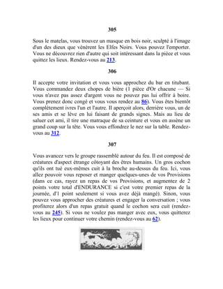 305
Sous le matelas, vous trouvez un masque en bois noir, sculpté à l'image
d'un des dieux que vénèrent les Elfes Noirs. Vous pouvez l'emporter.
Vous ne découvrez rien d'autre qui soit intéressant dans la pièce et vous
quittez les lieux. Rendez-vous au 213.
306
Il accepte votre invitation et vous vous approchez du bar en titubant.
Vous commandez deux chopes de bière (1 pièce d'Or chacune — Si
vous n'avez pas assez d'argent vous ne pouvez pas lui offrir à boire.
Vous prenez donc congé et vous vous rendez au 86). Vous êtes bientôt
complètement ivres l'un et l'autre. Il aperçoit alors, derrière vous, un de
ses amis et se lève en lui faisant de grands signes. Mais au lieu de
saluer cet ami, il tire une matraque de sa ceinture et vous en assène un
grand coup sur la tête. Vous vous effondrez le nez sur la table. Rendez-
vous au 312.
307
Vous avancez vers le groupe rassemblé autour du feu. Il est composé de
créatures d'aspect étrange côtoyant des êtres humains. Un gros cochon
qu'ils ont tué eux-mêmes cuit à la broche au-dessus du feu. Ici, vous
allez pouvoir vous reposer et manger quelques-unes de vos Provisions
(dans ce cas, rayez un repas de vos Provisions, et augmentez de 2
points votre total d'ENDURANCE si c'est votre premier repas de la
journée, d'1 point seulement si vous avez déjà mangé). Sinon, vous
pouvez vous approcher des créatures et engager la conversation ; vous
profiterez alors d'un repas gratuit quand le cochon sera cuit (rendez-
vous au 245). Si vous ne voulez pas manger avec eux, vous quitterez
les lieux pour continuer votre chemin (rendez-vous au 62).
 