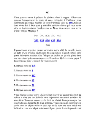 317
Vous pouvez tenter à présent de pénétrer dans la crypte. Allez-vous
pousser brusquement la porte et vous précipiter à l'intérieur pour
surprendre quiconque pourrait s'y trouver (rendez-vous au 249), fouiller
dans votre Sac à Dos pour y dénicher quelque chose qui vous serait
utile en la circonstance (rendez-vous au 7) ou bien encore vous servir
d'une Formule Magique ?
DEV DOC HOR GRO FAK
390 499 476 452 424
318
Il prend votre argent et presse un bouton sur le côté du meuble. Avec
un petit cri, la créature saute alors de son perchoir et court en tous sens
parmi les objets exposés. Elle finit par en choisir un qu'elle glisse dans
une ouverture qui communique avec l'extérieur. Qu'avez-vous gagné ?
Lancez un dé pour le savoir. Si vous obtenez :
1. Rendez-vous au 279
2. Rendez-vous au 5
3. Rendez-vous au 167
4. Rendez-vous au 92
5. Rendez-vous au 71
6. Rendez-vous au 219
Vous pouvez Tenter votre Chance pour essayer de gagner un objet de
valeur et non pas une babiole sans importance ou même nuisible. Si
vous êtes Chanceux, vous avez le droit de choisir l'un quelconque des
six objets sans lancer le dé. Bien entendu, vous ne pouvez encore savoir
quels sont les objets utiles et ceux qui ne le sont pas mais voici une
indication : un seul objet intéressant figure parmi les trois premiers et
 