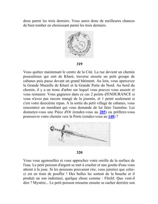 deux parmi les trois derniers. Vous aurez donc de meilleures chances
de bien tomber en choisissant parmi les trois derniers.
319
Vous quittez maintenant le centre de la Cité. La rue devient un chemin
poussiéreux qui sort de Kharé, traverse ensuite un petit groupe de
cabanes puis passe devant un grand bâtiment. Au loin, vous apercevez
la Grande Muraille de Kharé et la Grande Porte du Nord. Au bord du
chemin, il y a un tronc d'arbre sur lequel vous pouvez vous asseoir et
vous restaurer. Vous gagnerez dans ce cas 2 points d'ENDURANCE si
vous n'avez pas encore mangé de la journée, et 1 point seulement si
c'est votre deuxième repas. A la sortie du petit village de cabanes, vous
rencontrez un mendiant qui vous demande de lui faire l'aumône. Lui
donnerez-vous une Pièce d'Or (rendez-vous au 285) ou préférez-vous
poursuivre votre chemin vers la Porte (rendez-vous au 148) ?
320
Vous vous agenouillez et vous approchez votre oreille de la surface de
l'eau. Le petit poisson d'argent se met à cracher et une goutte d'eau vous
atteint à la joue. Si les poissons pouvaient rire, vous jureriez que celui-
ci est en train de pouffer ! Des bulles lui sortent de la bouche et il
produit un son indistinct, quelque chose comme : Flrelrl. Que veut-il
dire ? Mystère... Le petit poisson retourne ensuite se cacher derrière son
 