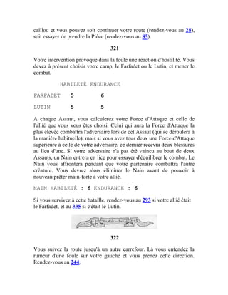 caillou et vous pouvez soit continuer votre route (rendez-vous au 28),
soit essayer de prendre la Pièce (rendez-vous au 85).
321
Votre intervention provoque dans la foule une réaction d'hostilité. Vous
devez à présent choisir votre camp, le Farfadet ou le Lutin, et mener le
combat.
HABILETÉ ENDURANCE
FARFADET 5 6
LUTIN 5 5
A chaque Assaut, vous calculerez votre Force d'Attaque et celle de
l'allié que vous vous êtes choisi. Celui qui aura la Force d'Attaque la
plus élevée combattra l'adversaire lors de cet Assaut (qui se déroulera à
la manière habituelle), mais si vous avez tous deux une Force d'Attaque
supérieure à celle de votre adversaire, ce dernier recevra deux blessures
au lieu d'une. Si votre adversaire n'a pas été vaincu au bout de deux
Assauts, un Nain entrera en lice pour essayer d'équilibrer le combat. Le
Nain vous affrontera pendant que votre partenaire combattra l'autre
créature. Vous devrez alors éliminer le Nain avant de pouvoir à
nouveau prêter main-forte à votre allié.
NAIN HABILETÉ : 6 ENDURANCE : 6
Si vous survivez à cette bataille, rendez-vous au 293 si votre allié était
le Farfadet, et au 335 si c'était le Lutin.
322
Vous suivez la route jusqu'à un autre carrefour. Là vous entendez la
rumeur d'une foule sur votre gauche et vous prenez cette direction.
Rendez-vous au 244.
 