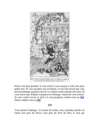 D'une voix haut perchée, il vous invite à vous asseoir à votre tour pour
parler troc. Si vous acceptez son invitation, il vous faut savoir que vous
devrez échanger quelques-uns de vos objets contre certains des siens. Si
vous n'avez pas d'objets à proposer en échange, inutile de vous asseoir.
Si vous voulez savoir ce qu'il a à vous proposer, rendez-vous au 264.
Sinon, rendez-vous au 158.
325
Vous quittez l'auberge. A la lueur de l'aube, vous constatez qu'elle est
située tout près du fleuve, tout près du Pont du Port, le seul qui
 