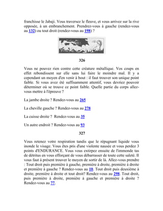 franchisse le Jabaji. Vous traversez le fleuve, et vous arrivez sur la rive
opposée, à un embranchement. Prendrez-vous à gauche (rendez-vous
au 132) ou tout droit (rendez-vous au 198) ?
326
Vous ne pouvez rien contre cette créature métallique. Vos coups en
effet rebondissent sur elle sans lui faire le moindre mal. Il y a
cependant un moyen d'en venir à bout : il faut trouver son unique point
faible. Si vous avez été suffisamment attentif, vous devriez pouvoir
déterminer où se trouve ce point faible. Quelle partie du corps allez-
vous mettre à l'épreuve ?
La jambe droite ? Rendez-vous au 265
La cheville gauche ? Rendez-vous au 278
La cuisse droite ? Rendez-vous au 35
Un autre endroit ? Rendez-vous au 93
327
Vous retenez votre respiration tandis que le répugnant liquide vous
inonde le visage. Vous êtes pris d'une violente nausée et vous perdez 3
points d'ENDURANCE. Vous vous extirpez ensuite de l'immonde tas
de détritus en vous efforçant de vous débarrasser de toute cette saleté. Il
vous faut à présent trouver le moyen de sortir de là. Allez-vous prendre
: Tout droit puis première à gauche, première à droite, première à droite
et première à gauche ? Rendez-vous au 10. Tout droit puis deuxième à
droite, première à droite et tout droit? Rendez-vous au 298. Tout droit,
puis première à droite, première à gauche et première à droite ?
Rendez-vous au 77.
 