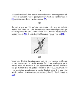 328
Vous arrivez bientôt à un nouvel embranchement d'où vous pouvez soit
continuer tout droit vers un petit groupe d'habitations (rendez-vous au
32), soit tourner à droite (rendez-vous au 57).
329
Ils vous serrent de plus près et vous sentez qu'ils sont en train de
fouiller dans votre Sac à Dos. Ils essayent d'y trouver quelque chose qui
vaille la peine d'être volé. Tentez votre Chance. Si vous êtes Chanceux,
rendez-vous au 316. Si vous êtes Malchanceux, rendez-vous au 262.
330
Vous vous débattez énergiquement, mais ils vous tiennent solidement
et vous poussent vers le bassin. Vous en frappez un au visage ce qui le
force à battre des paupières et vous apercevez alors les deux boules de
feu qui tiennent lieu de globes oculaires à ces YEUX-ROUGES. Ils
vous précipitent ensuite dans le bassin. Contrairement à ce que vous
pensiez, celui-ci ne contient aucune substance liquide. Rendez-vous au
270.
 