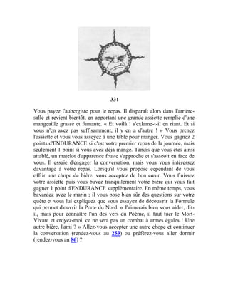 331
Vous payez l'aubergiste pour le repas. Il disparaît alors dans l'arrière-
salle et revient bientôt, en apportant une grande assiette remplie d'une
mangeaille grasse et fumante. « Et voilà ! s'exlame-t-il en riant. Et si
vous n'en avez pas suffisamment, il y en a d'autre ! » Vous prenez
l'assiette et vous vous asseyez à une table pour manger. Vous gagnez 2
points d'ENDURANCE si c'est votre premier repas de la journée, mais
seulement 1 point si vous avez déjà mangé. Tandis que vous êtes ainsi
attablé, un matelot d'apparence fruste s'approche et s'asseoit en face de
vous. Il essaie d'engager la conversation, mais vous vous intéressez
davantage à votre repas. Lorsqu'il vous propose cependant de vous
offrir une chope de bière, vous acceptez de bon cœur. Vous finissez
votre assiette puis vous buvez tranquilement votre bière qui vous fait
gagner 1 point d'ENDURANCE supplémentaire. En même temps, vous
bavardez avec le marin ; il vous pose bien sûr des questions sur votre
quête et vous lui expliquez que vous essayez de découvrir la Formule
qui permet d'ouvrir la Porte du Nord. « J'aimerais bien vous aider, dit-
il, mais pour connaître l'un des vers du Poème, il faut tuer le Mort-
Vivant et croyez-moi, ce ne sera pas un combat à armes égales ! Une
autre bière, l'ami ? » Allez-vous accepter une autre chope et continuer
la conversation (rendez-vous au 253) ou préférez-vous aller dormir
(rendez-vous au 86) ?
 