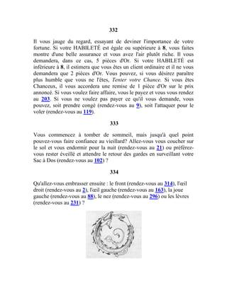 332
Il vous jauge du regard, essayant de deviner l'importance de votre
fortune. Si votre HABILETÉ est égale ou supérieure à 8, vous faites
montre d'une belle assurance et vous avez l'air plutôt riche. Il vous
demandera, dans ce cas, 5 pièces d'Or. Si votre HABILETÉ est
inférieure à 8, il estimera que vous êtes un client ordinaire et il ne vous
demandera que 2 pièces d'Or. Vous pouvez, si vous désirez paraître
plus humble que vous ne l'êtes, Tenter votre Chance. Si vous êtes
Chanceux, il vous accordera une remise de 1 pièce d'Or sur le prix
annoncé. Si vous voulez faire affaire, vous le payez et vous vous rendez
au 203. Si vous ne voulez pas payer ce qu'il vous demande, vous
pouvez, soit prendre congé (rendez-vous au 9), soit l'attaquer pour le
voler (rendez-vous au 119).
333
Vous commencez à tomber de sommeil, mais jusqu'à quel point
pouvez-vous faire confiance au vieillard? Allez-vous vous coucher sur
le sol et vous endormir pour la nuit (rendez-vous au 21) ou préférez-
vous rester éveillé et attendre le retour des gardes en surveillant votre
Sac à Dos (rendez-vous au 102) ?
334
Qu'allez-vous embrasser ensuite : le front (rendez-vous au 314), l'œil
droit (rendez-vous au 2), l'œil gauche (rendez-vous au 163), la joue
gauche (rendez-vous au 88), le nez (rendez-vous au 296) ou les lèvres
(rendez-vous au 231) ?
 