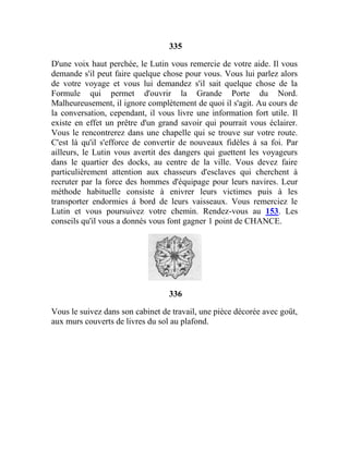 335
D'une voix haut perchée, le Lutin vous remercie de votre aide. Il vous
demande s'il peut faire quelque chose pour vous. Vous lui parlez alors
de votre voyage et vous lui demandez s'il sait quelque chose de la
Formule qui permet d'ouvrir la Grande Porte du Nord.
Malheureusement, il ignore complètement de quoi il s'agit. Au cours de
la conversation, cependant, il vous livre une information fort utile. Il
existe en effet un prêtre d'un grand savoir qui pourrait vous éclairer.
Vous le rencontrerez dans une chapelle qui se trouve sur votre route.
C'est là qu'il s'efforce de convertir de nouveaux fidèles à sa foi. Par
ailleurs, le Lutin vous avertit des dangers qui guettent les voyageurs
dans le quartier des docks, au centre de la ville. Vous devez faire
particulièrement attention aux chasseurs d'esclaves qui cherchent à
recruter par la force des hommes d'équipage pour leurs navires. Leur
méthode habituelle consiste à enivrer leurs victimes puis à les
transporter endormies à bord de leurs vaisseaux. Vous remerciez le
Lutin et vous poursuivez votre chemin. Rendez-vous au 153. Les
conseils qu'il vous a donnés vous font gagner 1 point de CHANCE.
336
Vous le suivez dans son cabinet de travail, une pièce décorée avec goût,
aux murs couverts de livres du sol au plafond.
 