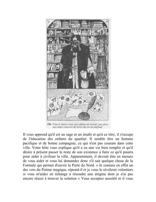 Il vous apprend qu'il est un sage et un érudit et qu'à ce titre, il s'occupe
de l'éducation des enfants du quartier. Il semble être un homme
pacifique et de bonne compagnie, ce qui n'est pas courant dans cette
ville. Votre hôte vous explique qu'il a eu une vie bien remplie et qu'il
désire à présent passer le reste de son existence à faire ce qu'il pourra
pour aider à civiliser la ville. Apparemment, il devrait être en mesure
de vous aider et vous lui demandez donc s'il sait quelque chose de la
Formule qui permet d'ouvrir la Porte du Nord. « Je connais en effet un
des vers du Poème magique, répond-il et je vous le révélerai volontiers
si vous m'aidez en échange à résoudre une énigme dont je n'ai pas
encore réussi à trouver la solution » Vous acceptez aussitôt et il vous
 