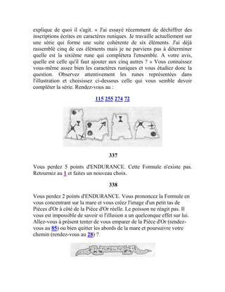 explique de quoi il s'agit. « J'ai essayé récemment de déchiffrer des
inscriptions écrites en caractères runiques. Je travaille actuellement sur
une série qui forme une suite cohérente de six éléments. J'ai déjà
rassemblé cinq de ces éléments mais je ne parviens pas à déterminer
quelle est la sixième rune qui complétera l'ensemble. A votre avis,
quelle est celle qu'il faut ajouter aux cinq autres ? » Vous connaissez
vous-même assez bien les caractères runiques et vous étudiez donc la
question. Observez attentivement les runes représentées dans
l'illustration et choisissez ci-dessous celle qui vous semble devoir
compléter la série. Rendez-vous au :
115 255 274 72
337
Vous perdez 5 points d'ENDURANCE. Cette Formule n'existe pas.
Retournez au 1 et faites un nouveau choix.
338
Vous perdez 2 points d'ENDURANCE. Vous prononcez la Formule en
vous concentrant sur la mare et vous créez l'image d'un petit tas de
Pièces d'Or à côté de la Pièce d'Or réelle. Le poisson ne réagit pas. Il
vous est impossible de savoir si l'illusion a un quelconque effet sur lui.
Allez-vous à présent tenter de vous emparer de la Pièce d'Or (rendez-
vous au 85) ou bien quitter les abords de la mare et poursuivre votre
chemin (rendez-vous au 28) ?
 