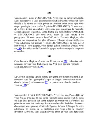 339
Vous perdez 1 point d'ENDURANCE. Avez-vous de la Cire d'Abeille.
Dans la négative, il vous est impossible d'utiliser cette Formule et votre
double a le temps de vous porter un premier coup avant que vous
n'ayez pu réagir (vous perdez 2 points d'ENDURANCE). Si vous avez
de la Cire, il faut en enduire votre arme puis prononcer la Formule.
Menez à présent le combat. Votre double a le même total d'HABILETÉ
et d'ENDURANCE que vous aviez avant de vous rendre à ce
paragraphe. Si votre arme a bénéficié de la Formule Magique, elle
portera des coups deux fois plus efficaces. (Chaque blessure infligée à
votre adversaire lui coûtera 4 points d'ENDURANCE au lieu des 2
habituels). Si vous gagnez, vous devrez quitter la maison (rendez-vous
au 137). Les effets de la Formule Magique ne dureront que le temps de
ce combat.
340
Cette Formule Magique n'existe pas. Retournez au 236 et choisissez de
nouveau. Si vous vous doutiez déjà que VIK n'est pas une Formule
Magique, rendez-vous au 399.
341
Le Gobelin se dirige vers la cabane et y entre. Un instant plus tard, il en
ressort et vous fait signe qu'il n'y a pas de danger. Voulez-vous entrer
dans la cabane (rendez-vous au 27) ou passer votre chemin (rendez-
vous au 137) ?
342
Vous perdez 1 point d'ENDURANCE. Avez-vous une Pièce d'Or sur
vous ? Si ce n'est pas le cas, votre Formule n'aura aucun effet. Si vous
en avez une, posez-la sur votre poignet et prononcez la Formule. La
pièce émet alors des ondes qui forment un bouclier invisible. Au cours
du combat, vous pourrez réduire de 2 points laForce d'Attaque de votre
adversaire en raison de la protection que vous offre le bouclier
invisible. A présent, vous dégainez votre arme, et vous vous rendez au
 