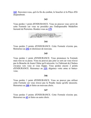243. Souvenez-vous, qu'à la fin du combat, le bouclier et la Pièce d'Or
disparaîtront.
343
Vous perdez 1 point d'ENDURANCE. Vous ne pouvez vous servir de
cette Formule car vous ne possédez pas l'indispensable Médaillon
Incrusté de Pierreries. Rendez-vous au 179.
344
Vous perdez 5 points d'ENDURANCE. Cette Formule n'existe pas.
Retournez au 254 et choisissez de nouveau.
345
Vous perdez 1 point d'ENDURANCE. Vous prononcez la Formule
mais rien ne se passe. Vous ne pouvez pas jeter ce sort car vous n'avez
pas la Branche de Jeune Chêne qu'il nécessite. Le Fabricant de Chaînes
s'avance vers vous et vous frappe. Vous perdez encore 2 points
d'ENDURANCE. Retournez au 119, dégainez votre arme et battez-
vous.
346
Vous perdez 1 point d'ENDURANCE. Vous ne pouvez pas utiliser
cette Formule car vous n'avez pas la Poudre Jaune qu'elle nécessite.
Retournez au 108 et faites un nouveau choix.
347
Vous perdez 5 points d'ENDURANCE. Cette Formule n'existe pas.
Retournez au 43 et faites un autre choix.
 