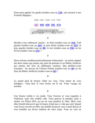 Porte pour appeler les gardes (rendez-vous au 178), soit recourir à une
Formule Magique :
BAM GRO VEN CLE FEU
337 496 408 381 474
2
Qu'allez-vous embrasser ensuite : le front (rendez-vous au 314), l'œil
gauche (rendez-vous au 163), la joue droite (rendez-vous au 334), la
joue gauche (rendez-vous au 88), le nez (rendez-vous au 296) ou les
lèvres (rendez-vous au 231) ?
3
Deux artisans semblent particulièrement intéressants : un artiste amputé
des deux mains qui expose une série de portraits et un Maître Artificier
qui montre des feux de différentes couleurs. Que préférez-vous
examiner : les œuvres de l'Artiste Peintre (rendez-vous au 18) ou les
feux du Maître Artificier (rendez-vous au 96) ?
4
Le grand pied de bronze s'abat sur vous. Vous tentez de vous
échapper... Trop tard. Il vous écrase sur le sol. Votre voyage est
terminé.
5
Une bourse tombe à vos pieds. Vous l'ouvrez et vous regardez à
l'intérieur, mais elle semble vide. Vous pouvez la prendre, pour y
mettre vos Pièces d'Or, au cas où vous perdriez la vôtre. Mais vous
allez bientôt découvrir que la bourse n'était pas si vide que cela. Quand
vous l'avez ouverte en effet, une famille de puces vous a sauté dessus et
s'est installée sur divers endroits de votre corps. Vous ne vous en
 